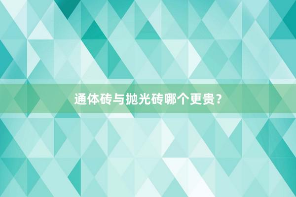 通体砖与抛光砖哪个更贵？