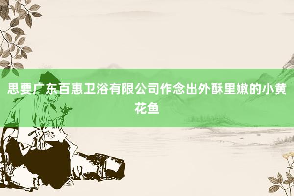 思要广东百惠卫浴有限公司作念出外酥里嫩的小黄花鱼