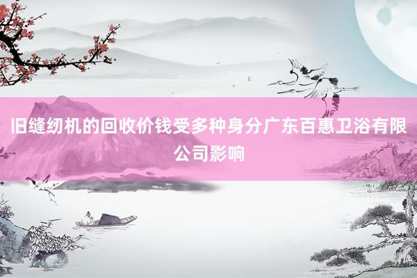 旧缝纫机的回收价钱受多种身分广东百惠卫浴有限公司影响